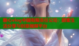 糖心vlog中国有限责任公司：甜蜜生活分享与创意视频平台
