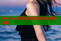 糖心vlog可爱兔瑶带你发现生活美好瞬间