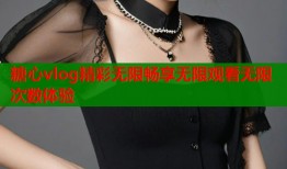 糖心vlog精彩无限畅享无限观看无限次数体验
