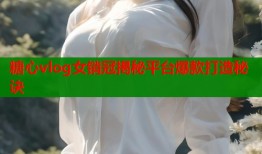 糖心vlog女销冠揭秘平台爆款打造秘诀