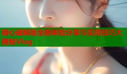 糖心破解版全新体验分享与实用技巧大揭秘Vlog