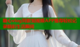 糖心vlog同款短视频APP推荐轻松记录精彩生活瞬间