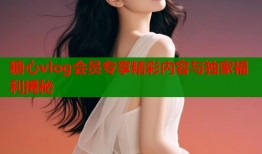 糖心vlog会员专享精彩内容与独家福利揭秘