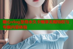 糖心vlog至尊永久卡畅享无限特权与专属内容体验