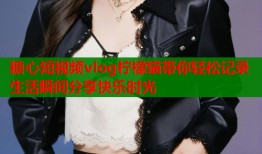 糖心短视频vlog柠檬猫带你轻松记录生活瞬间分享快乐时光