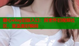 糖心vlog旧版入口：探索怀旧视频社区，重温美好瞬间