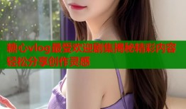 糖心vlog最受欢迎剧集揭秘精彩内容轻松分享创作灵感