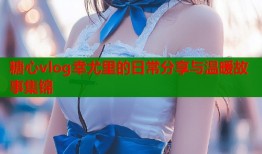 糖心vlog幸尤里的日常分享与温暖故事集锦