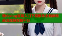 糖心vlog官网入口下载极乐全新体验高清流畅观看平台