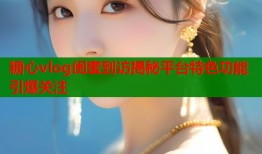 糖心vlog闺蜜到访揭秘平台特色功能引爆关注