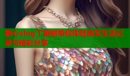 糖心vlog丁第俪带你体验真实生活记录与精彩分享