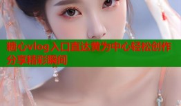 糖心vlog入口直达黄为中心轻松创作分享精彩瞬间