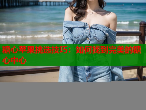 糖心苹果挑选技巧:如何找到完美的糖心中心 糖心苹果挑选技巧:如何找到完美的糖心中心