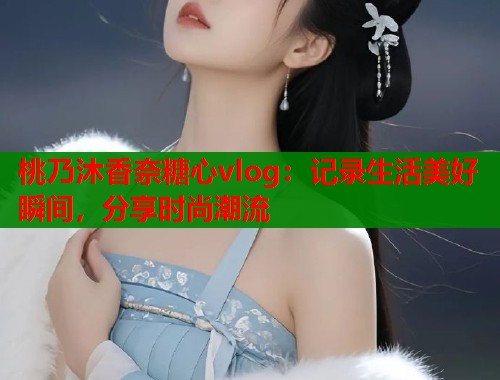 桃乃沐香奈糖心vlog：记录生活美好瞬间，分享时尚潮流