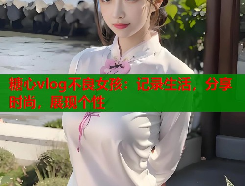 糖心vlog不良女孩:记录生活,分享时尚,展现个性 糖心vlog不良女孩:记录生活,分享时尚,展现个性
