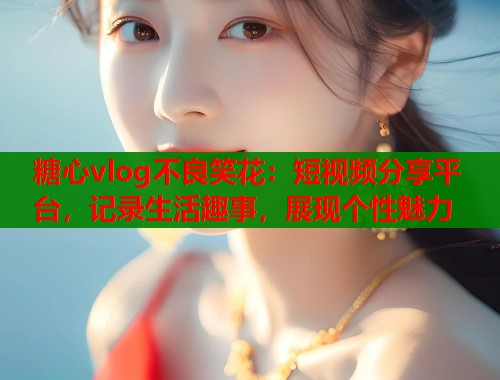 糖心vlog不良笑花：短视频分享平台，记录生活趣事，展现个性魅力