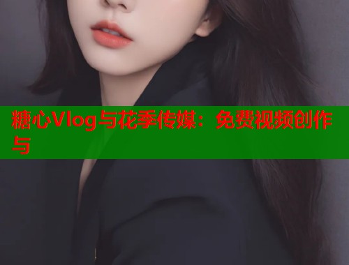糖心Vlog与花季传媒:免费视频创作与 糖心Vlog与花季传媒:免费视频创作与
