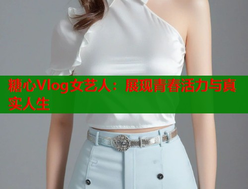糖心Vlog女艺人：展现青春活力与真实人生
