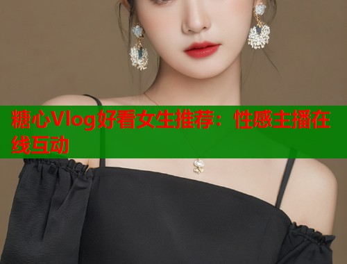 糖心Vlog好看女生推荐:性感主播在线互动 糖心Vlog好看女生推荐:性感主播在线互动