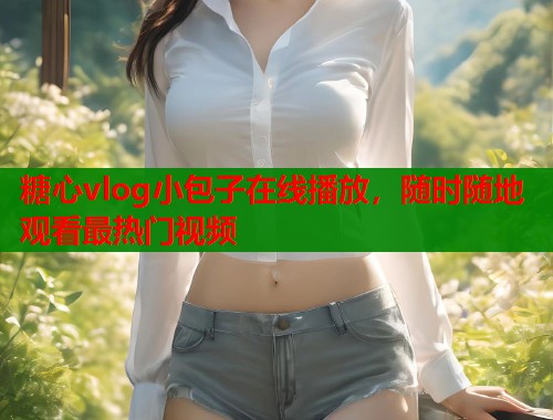 糖心vlog小包子在线播放,随时随地观看最热门视频 糖心vlog小包子在线播放,随时随地观看最热门视频