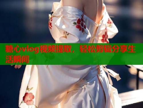 糖心vlog视频提取,轻松剪辑分享生活瞬间 糖心vlog视频提取,轻松剪辑分享生活瞬间