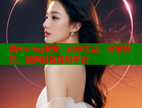 糖心vlog安安：记录生活，分享快乐，视频社区互动平台