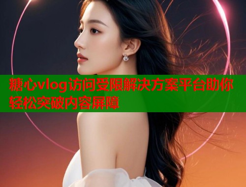 糖心vlog访问受限解决方案平台助你轻松突破内容屏障