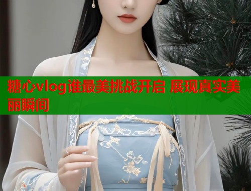 糖心vlog谁最美挑战开启 展现真实美丽瞬间