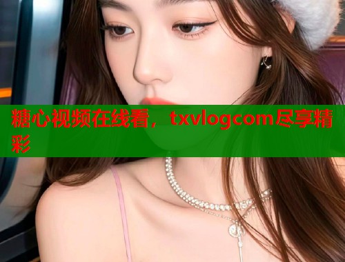 糖心视频在线看，txvlogcom尽享精彩