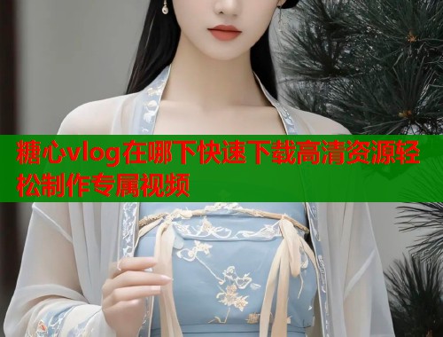 糖心vlog在哪下快速下载高清资源轻松制作专属视频