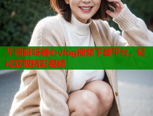 芋圆呀呀糖心vlog视频下载平台，轻松获取精彩视频