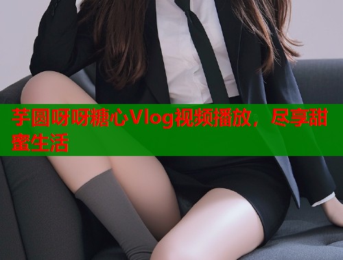 芋圆呀呀糖心Vlog视频播放，尽享甜蜜生活