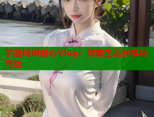 芋圆呀呀糖心Vlog：甜蜜生活分享与互动