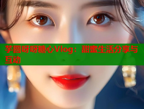 芋圆呀呀糖心Vlog：甜蜜生活分享与互动