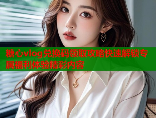 糖心vlog兑换码领取攻略快速解锁专属福利体验精彩内容