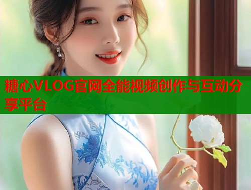 糖心VLOG官网全能视频创作与互动分享平台