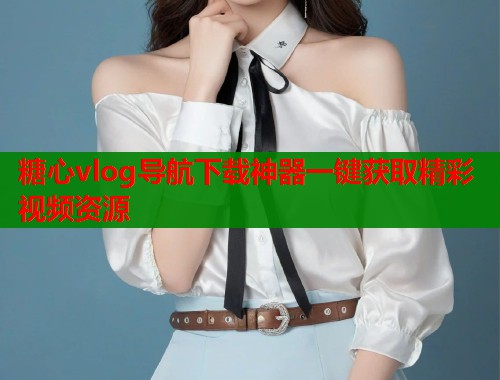 糖心vlog导航下载神器一键获取精彩视频资源 糖心vlog导航下载神器一键获取精彩视频资源