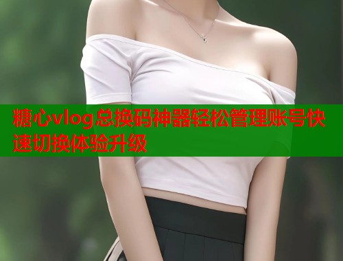 糖心vlog总换码神器轻松管理账号快速切换体验升级