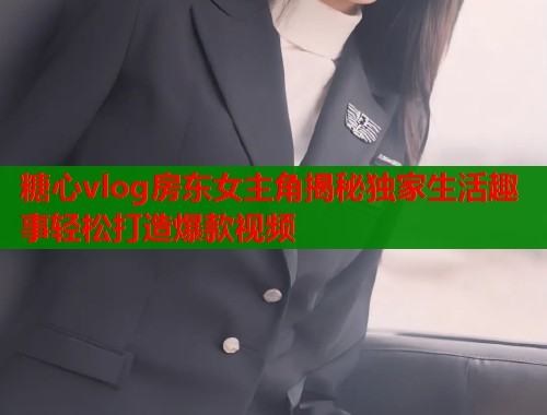 糖心vlog房东女主角揭秘独家生活趣事轻松打造爆款视频