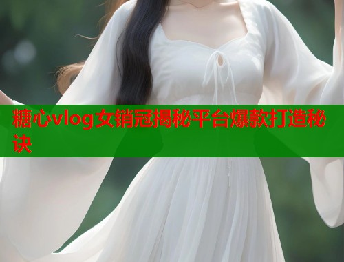 糖心vlog女销冠揭秘平台爆款打造秘诀