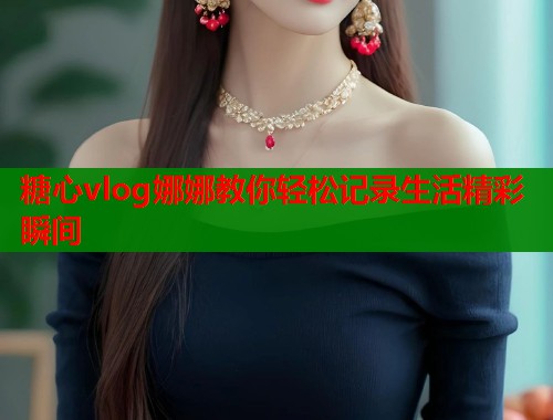 糖心vlog娜娜教你轻松记录生活精彩瞬间 糖心vlog娜娜教你轻松记录生活精彩瞬间