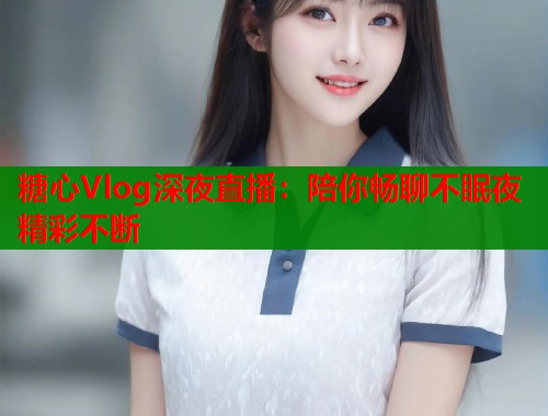 糖心Vlog深夜直播:陪你畅聊不眠夜精彩不断 糖心Vlog深夜直播:陪你畅聊不眠夜精彩不断