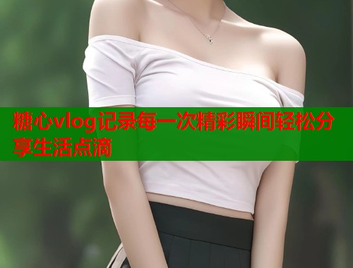 糖心vlog记录每一次精彩瞬间轻松分享生活点滴