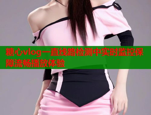 糖心vlog一直线路检测中实时监控保障流畅播放体验