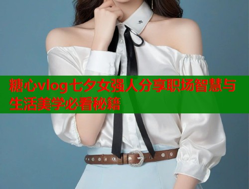 糖心vlog七夕女强人分享职场智慧与生活美学必看秘籍