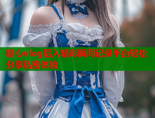 糖心vlog后入精彩瞬间记录平台轻松分享私密体验