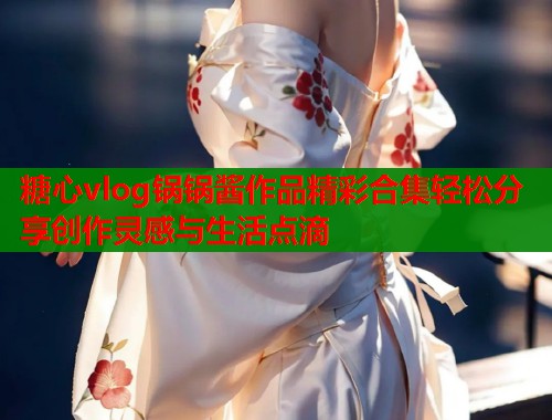 糖心vlog锅锅酱作品精彩合集轻松分享创作灵感与生活点滴