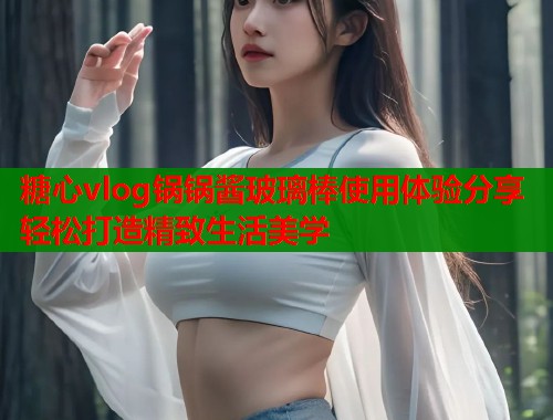 糖心vlog锅锅酱玻璃棒使用体验分享轻松打造精致生活美学