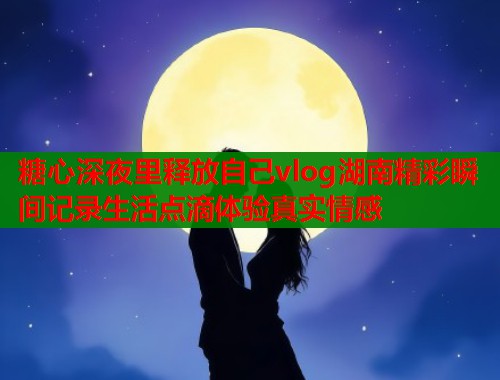 糖心深夜里释放自己vlog湖南精彩瞬间记录生活点滴体验真实情感 糖心深夜里释放自己vlog湖南精彩瞬间记录生活点滴体验真实情感