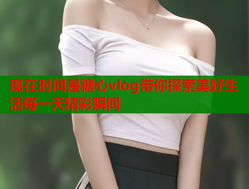 现在时间是糖心vlog带你探索美好生活每一天精彩瞬间